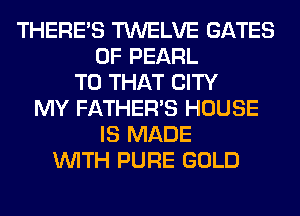 THERE'S TWELVE GATES
0F PEARL
T0 THAT CITY
MY FATHER'S HOUSE
IS MADE
WITH PURE GOLD