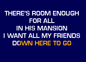 THERE'S ROOM ENOUGH
FOR ALL
IN HIS MANSION
I WANT ALL MY FRIENDS
DOWN HERE TO GO