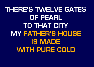 THERE'S TWELVE GATES
0F PEARL
T0 THAT CITY
MY FATHER'S HOUSE
IS MADE
WITH PURE GOLD