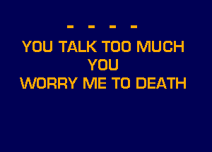 YOU TALK TOO MUCH
YOU

WORRY ME TO DEATH