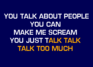 YOU TALK ABOUT PEOPLE
YOU CAN
MAKE ME SCREAM
YOU JUST TALK TALK
TALK TOO MUCH
