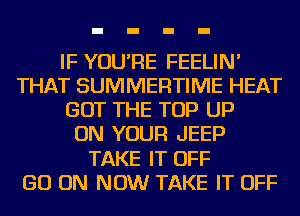 IF YOU'RE FEELIN'
THAT SUMMERTIME HEAT
GOT THE TOP UP
ON YOUR JEEP
TAKE IT OFF
GO ON NOW TAKE IT OFF