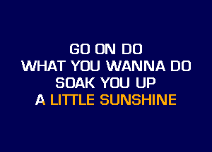 GO ON DO
WHAT YOU WANNA DO

SOAK YOU UP
A LITTLE SUNSHINE