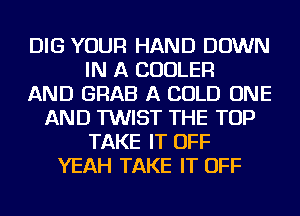 DIG YOUR HAND DOWN
IN A COOLER
AND GRAB A COLD ONE
AND TWIST THE TOP
TAKE IT OFF
YEAH TAKE IT OFF