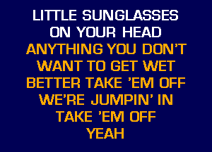 LI'ITLE SUNGLASSES
ON YOUR HEAD
ANYTHING YOU DON'T
WANT TO GET WET
BETTER TAKE 'EM OFF
WE'RE JUMPIN' IN
TAKE 'EM OFF
YEAH