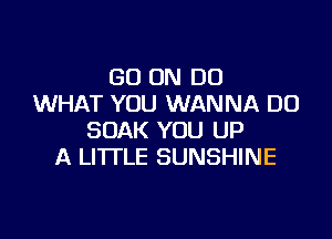 GO ON DO
WHAT YOU WANNA DO

SOAK YOU UP
A LITTLE SUNSHINE