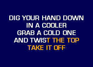 DIG YOUR HAND DOWN
IN A COOLER
GRAB A COLD ONE
AND TWIST THE TOP
TAKE IT OFF