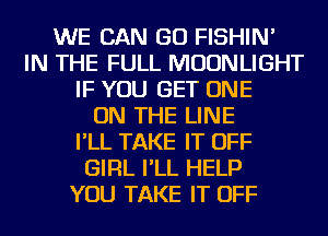WE CAN GO FISHIN'
IN THE FULL MOONLIGHT
IF YOU GET ONE
ON THE LINE
I'LL TAKE IT OFF
GIRL I'LL HELP
YOU TAKE IT OFF