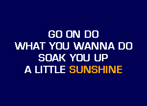 GO ON DO
WHAT YOU WANNA DO

SOAK YOU UP
A LITTLE SUNSHINE