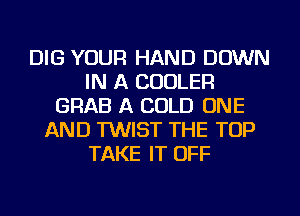 DIG YOUR HAND DOWN
IN A COOLER
GRAB A COLD ONE
AND TWIST THE TOP
TAKE IT OFF