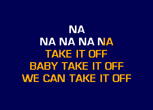 NA
NA NA NA NA
TAKE IT OFF

BABY TAKE IT OFF
WE CAN TAKE IT OFF