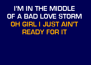 I'M IN THE MIDDLE
OF A BAD LOVE STORM
0H GIRL I JUST AIN'T
READY FOR IT
