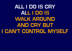 ALL I DO IS CRY
ALL I DO IS
WALK AROUND
AND CRY BUT
I CAN'T CONTROL MYSELF