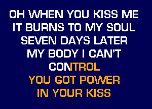 0H WHEN YOU KISS ME
IT BURNS TO MY SOUL
SEVEN DAYS LATER
MY BODY I CAN'T
CONTROL
YOU GOT POWER
IN YOUR KISS