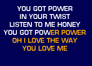 YOU GOT POWER
IN YOUR TWIST
LISTEN TO ME HONEY
YOU GOT POWER POWER
OH I LOVE THE WAY
YOU LOVE ME