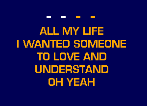 ALL MY LIFE
I WANTED SOMEONE
TO LOVE AND
UNDERSTAND
OH YEAH