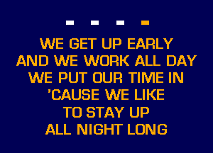 WE GET UP EARLY
AND WE WORK ALL DAY
WE PUT OUR TIME IN
'CAUSE WE LIKE
TO STAY UP
ALL NIGHT LONG