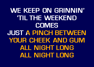 WE KEEP ON GRINNIN'
'TIL THE WEEKEND
COMES
JUST A PINCH BETWEEN
YOUR CHEEK AND GUM
ALL NIGHT LONG
ALL NIGHT LONG