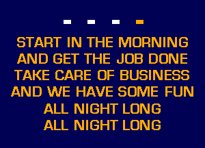 START IN THE MORNING
AND GET THE JOB DONE
TAKE CARE OF BUSINESS
AND WE HAVE SOME FUN
ALL NIGHT LONG
ALL NIGHT LONG