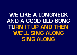 WE LIKE A LONGNECK
AND A GOOD OLD SONG
TURN IT UP AND THEN
WE'LL SING ALONG
SING ALONG