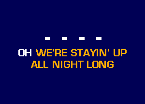 UH WE'RE STAYIN' UP
ALL NIGHT LONG