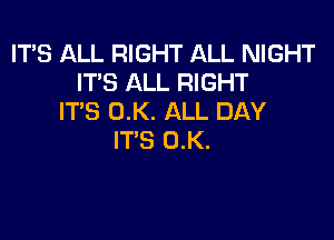 ITS ALL RIGHT ALL NIGHT
IT'S ALL RIGHT
ITS 0.K. ALL DAY

IT'S 0.K.