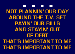 NOT PLANNIN' OUR DAY
AROUND THE T.V. SET
PAYIN' OUR BILLS
AND STAYIN' OUT
OF DEBT
THAT'S IMPORTANT TO ME
THAT'S IMPORTANT TO ME