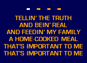 TELLIN' THE TRUTH
AND BEIN' REAL
AND FEEDIN' MY FAMILY
A HOME-CUUKED MEAL
THAT'S IMPORTANT TO ME
THAT'S IMPORTANT TO ME