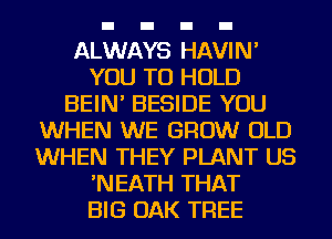 ALWAYS HAVIN'
YOU TO HOLD
BEIN' BESIDE YOU
WHEN WE GROW OLD
WHEN THEY PLANT US
'NEATH THAT
BIG OAK TREE