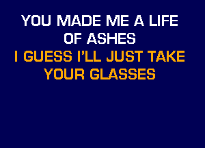 YOU MADE ME A LIFE
OF ASHES
I GUESS I'LL JUST TAKE
YOUR GLASSES