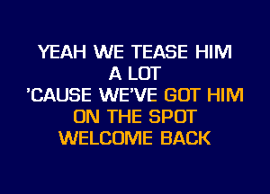 YEAH WE TEASE HIM
A LOT
'CAUSE WE'VE GOT HIM
ON THE SPOT
WELCOME BACK