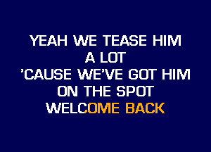 YEAH WE TEASE HIM
A LOT
'CAUSE WE'VE GOT HIM
ON THE SPOT
WELCOME BACK