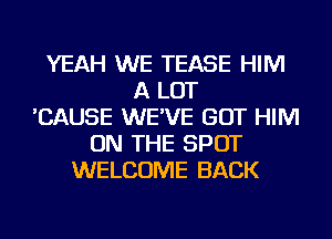YEAH WE TEASE HIM
A LOT
'CAUSE WE'VE GOT HIM
ON THE SPOT
WELCOME BACK