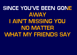 SINCE YOU'VE BEEN GONE
AWAY
I AIN'T MISSING YOU
NO MATTER
WHAT MY FRIENDS SAY