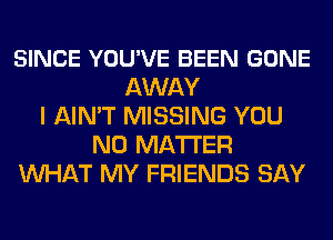 SINCE YOU'VE BEEN GONE
AWAY
I AIN'T MISSING YOU
NO MATTER
WHAT MY FRIENDS SAY