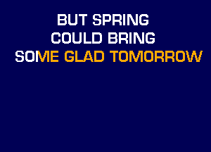 BUT SPRING
COULD BRING
SOME GLAD TOMORROW