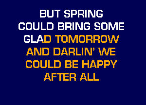 BUT SPRING
COULD BRING SOME
GLAD TOMORROW
AND DARLIN' WE
COULD BE HAPPY
AFTER ALL