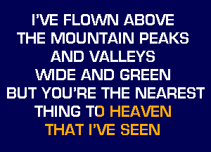 I'VE FLOWN ABOVE
THE MOUNTAIN PEAKS
AND VALLEYS
WIDE AND GREEN
BUT YOU'RE THE NEAREST
THING T0 HEAVEN
THAT I'VE SEEN