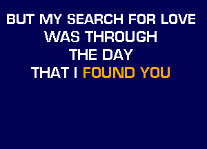 BUT MY SEARCH FOR LOVE
WAS THROUGH
THE DAY
THAT I FOUND YOU