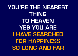 YOU'RE THE NEAREST
THING
T0 HEAVEN
YES YOU ARE
I HAVE SEARCHED
FOR HAPPINESS
SO LONG AND FAR