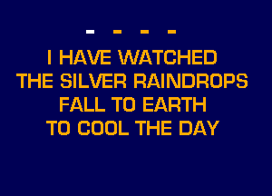 I HAVE WATCHED
THE SILVER RAINDROPS
FALL T0 EARTH
T0 COOL THE DAY