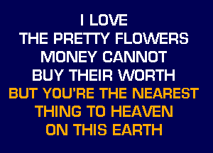 I LOVE
THE PRETTY FLOWERS
MONEY CANNOT

BUY THEIR WORTH
BUT YOU'RE THE NEAREST

THING T0 HEAVEN
ON THIS EARTH