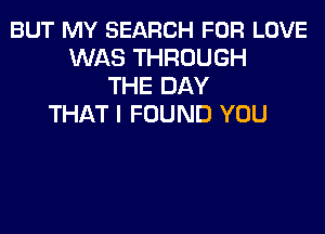 BUT MY SEARCH FOR LOVE
WAS THROUGH
THE DAY
THAT I FOUND YOU