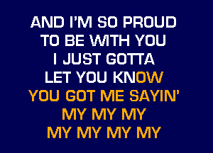 AND PM 50 PROUD
TO BE VVlTH YOU
I JUST GOTTA
LET YOU KNOW
YOU GOT ME SAYIN'
MY MY MY
MY MY MY MY