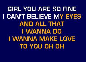 GIRL YOU ARE SO FINE
I CAN'T BELIEVE MY EYES
AND ALL THAT
I WANNA DO
I WANNA MAKE LOVE
TO YOU 0H 0H