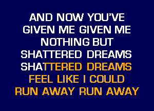 AND NOW YOU'VE
GIVEN ME GIVEN ME
NOTHING BUT
SHA'ITERED DREAMS
SHA'ITERED DREAMS
FEEL LIKE I COULD
RUN AWAY RUN AWAY
