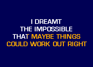 I DREAMT
THE IMPOSSIBLE
THAT MAYBE THINGS
COULD WORK OUT RIGHT