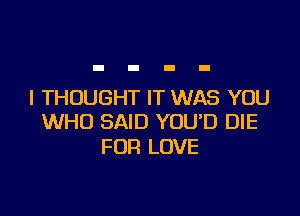 I THOUGHT IT WAS YOU

WHO SAID YOUD DIE
FOR LOVE