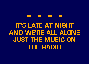 IT'S LATE AT NIGHT
AND WE'RE ALL ALONE
JUST THE MUSIC ON

THE RADIO