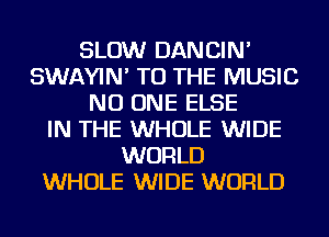 SLOW DANCIN'
SWAYIN' TO THE MUSIC
NO ONE ELSE
IN THE WHOLE WIDE
WORLD
WHOLE WIDE WORLD